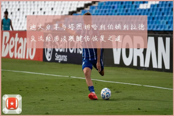 迪文分享与塔图姆哈利伯顿利拉德交流经历谈跟腱伤恢复之道