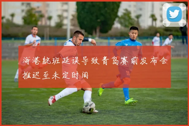海港航班延误导致青岛赛前发布会推迟至未定时间