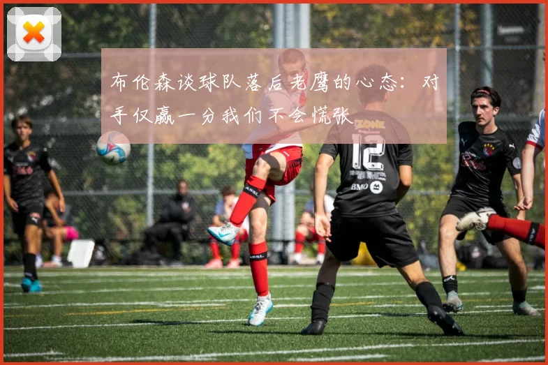 布伦森谈球队落后老鹰的心态：对手仅赢一分我们不会慌张