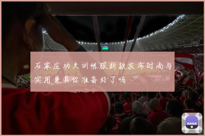 石家庄功夫训练服新款发布时尚与实用兼具你准备好了吗