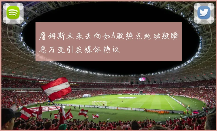 詹姆斯未来去向如A股热点轮动般瞬息万变引发媒体热议