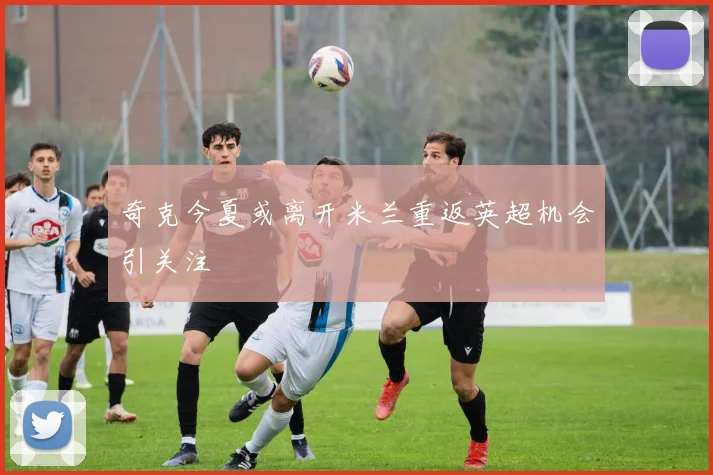 奇克今夏或离开米兰重返英超机会引关注