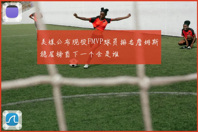美媒公布现役FMVP球员排名詹姆斯稳居榜首下一个会是谁