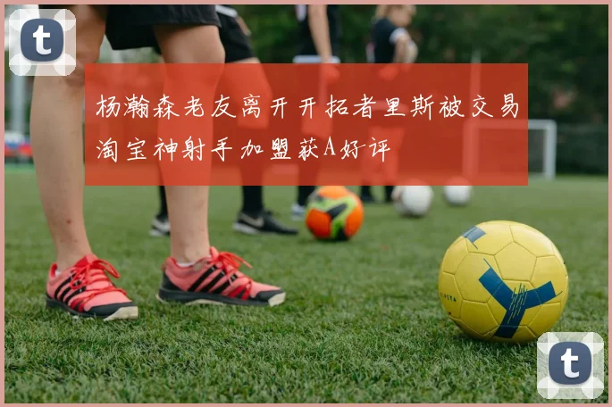 杨瀚森老友离开开拓者里斯被交易淘宝神射手加盟获A好评