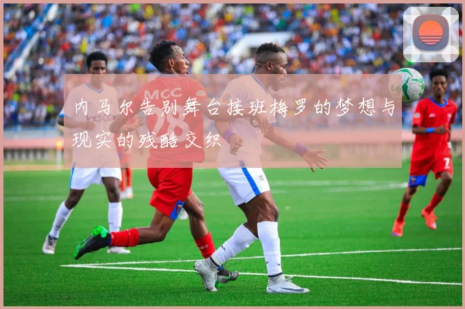 内马尔告别舞台接班梅罗的梦想与现实的残酷交织