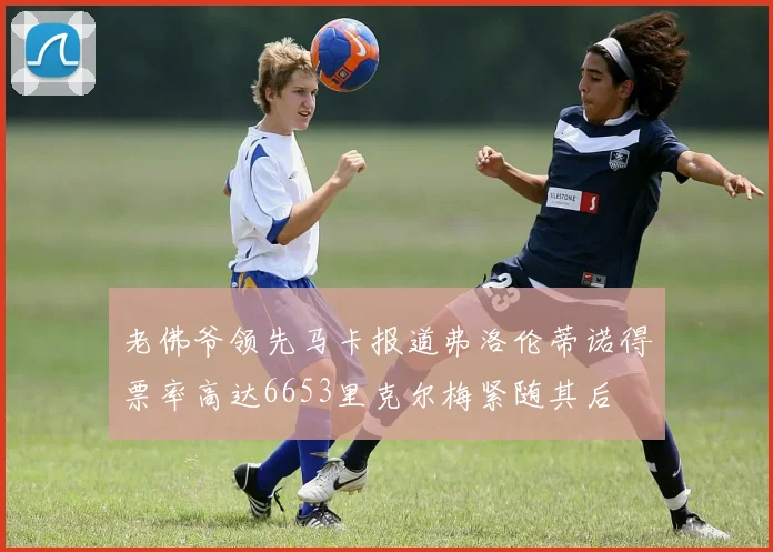 老佛爷领先马卡报道弗洛伦蒂诺得票率高达6653里克尔梅紧随其后