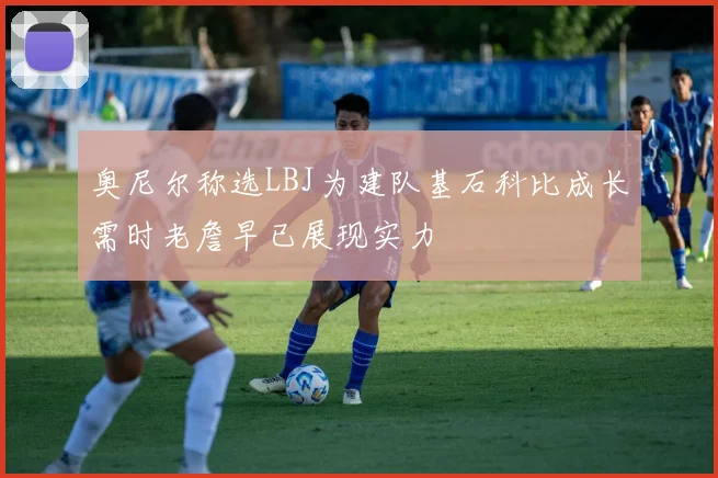 奥尼尔称选LBJ为建队基石科比成长需时老詹早已展现实力