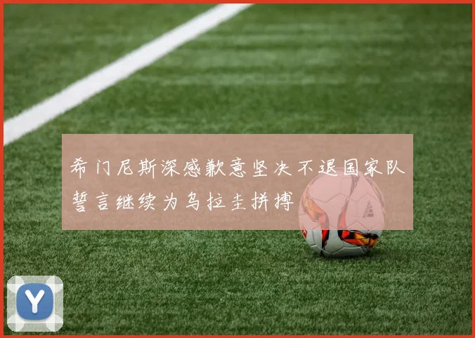 希门尼斯深感歉意坚决不退国家队誓言继续为乌拉圭拼搏