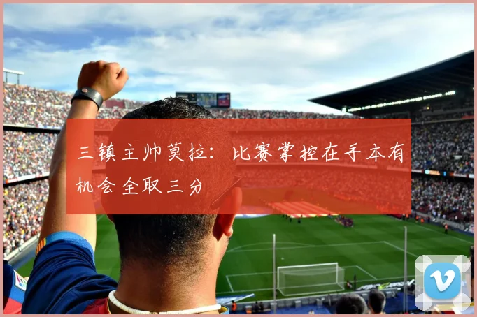 三镇主帅莫拉：比赛掌控在手本有机会全取三分